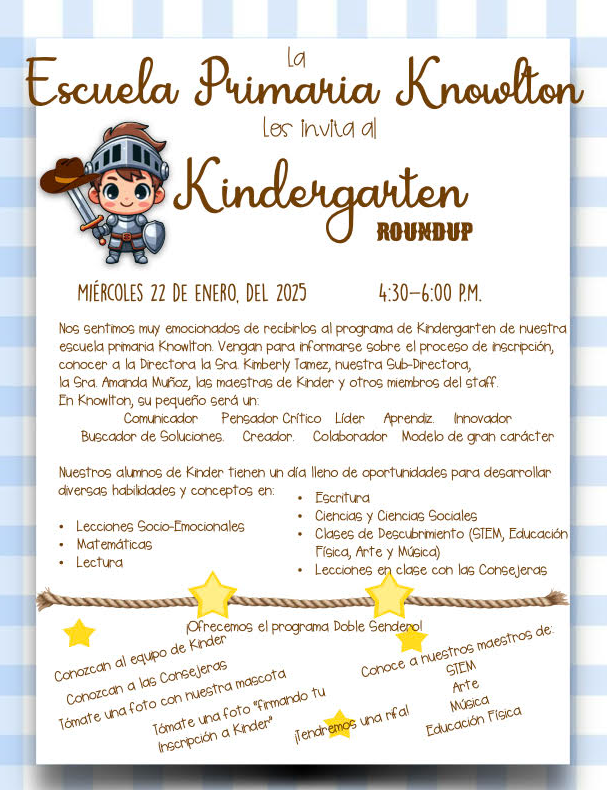 Hola comunidad de Knowlton Knight: Reserve la fecha: nuestro próximo evento Kinder Round Up se llevará a cabo el míercoles 22 de enero de 2025, de 4:30 p. m. a 6 p. m. Le recomendamos que comparta esta información con sus vecinos en nuestra área de asistencia de Knowlton que puedan tener un niño elegible para jardín de infantes para el año escolar 2025-2026.